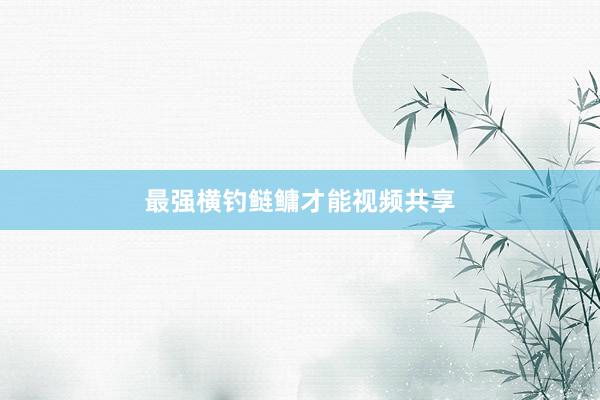 最强横钓鲢鳙才能视频共享